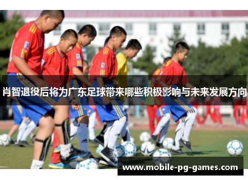 肖智退役后将为广东足球带来哪些积极影响与未来发展方向 肖智退役后将为广东足球带来哪些积极影响与未来发展方向