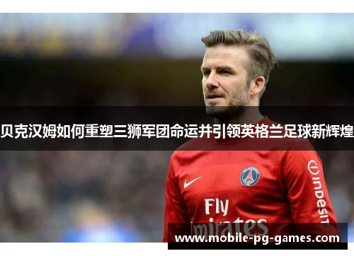 贝克汉姆如何重塑三狮军团命运并引领英格兰足球新辉煌